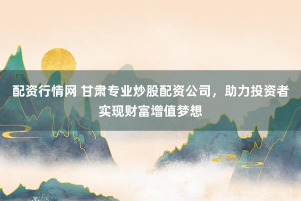 配资行情网 甘肃专业炒股配资公司，助力投资者实现财富增值梦想