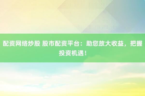 配资网络炒股 股市配资平台：助您放大收益，把握投资机遇！