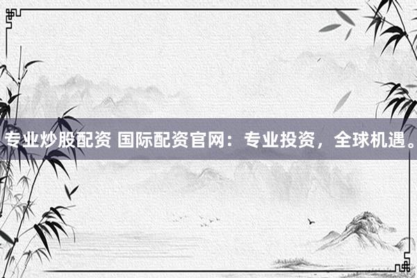 专业炒股配资 国际配资官网：专业投资，全球机遇。