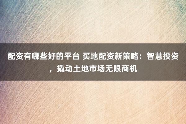 配资有哪些好的平台 买地配资新策略：智慧投资，撬动土地市场无限商机