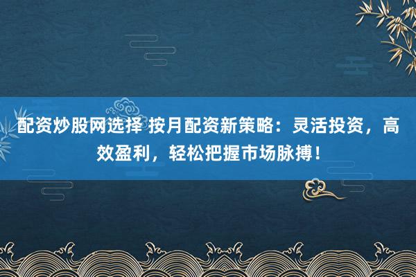 配资炒股网选择 按月配资新策略：灵活投资，高效盈利，轻松把握市场脉搏！
