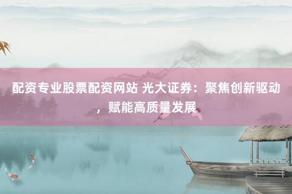 配资专业股票配资网站 光大证券：聚焦创新驱动，赋能高质量发展