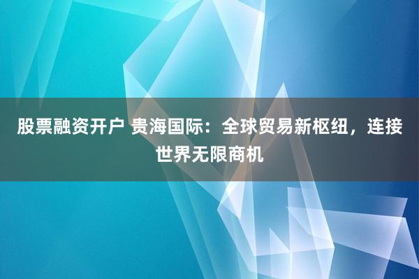 股票融资开户 贵海国际：全球贸易新枢纽，连接世界无限商机
