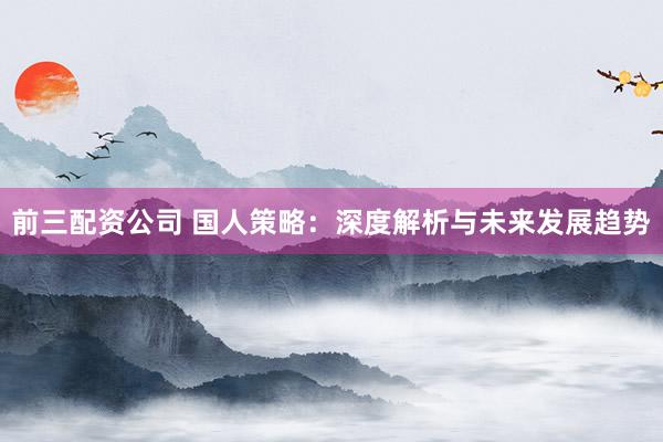 前三配资公司 国人策略：深度解析与未来发展趋势