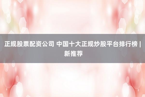 正规股票配资公司 中国十大正规炒股平台排行榜 | 新推荐