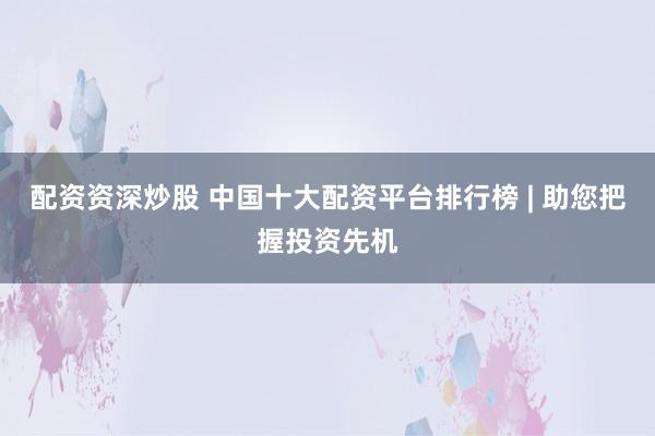配资资深炒股 中国十大配资平台排行榜 | 助您把握投资先机