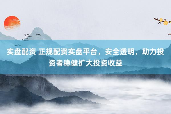 实盘配资 正规配资实盘平台，安全透明，助力投资者稳健扩大投资收益