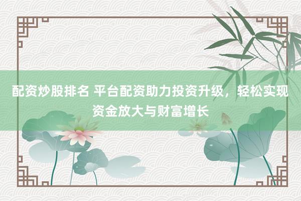 配资炒股排名 平台配资助力投资升级，轻松实现资金放大与财富增长