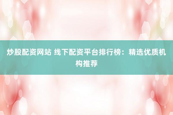 炒股配资网站 线下配资平台排行榜：精选优质机构推荐