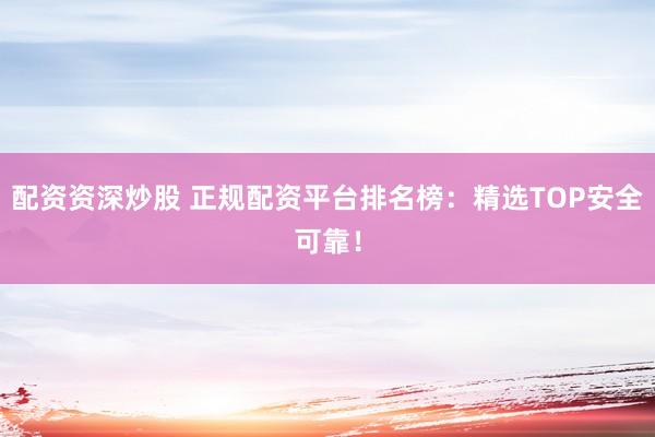 配资资深炒股 正规配资平台排名榜：精选TOP安全可靠！