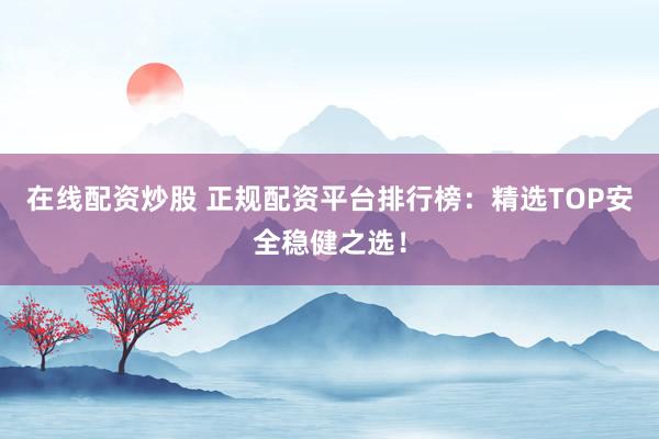 在线配资炒股 正规配资平台排行榜：精选TOP安全稳健之选！