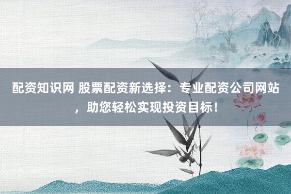 配资知识网 股票配资新选择：专业配资公司网站，助您轻松实现投资目标！