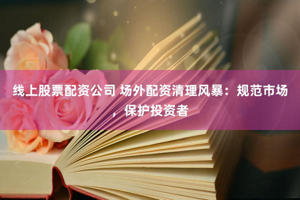 线上股票配资公司 场外配资清理风暴：规范市场，保护投资者