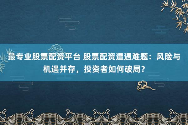 最专业股票配资平台 股票配资遭遇难题：风险与机遇并存，投资者如何破局？