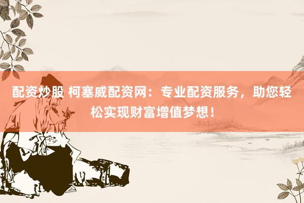 配资炒股 柯塞威配资网：专业配资服务，助您轻松实现财富增值梦想！