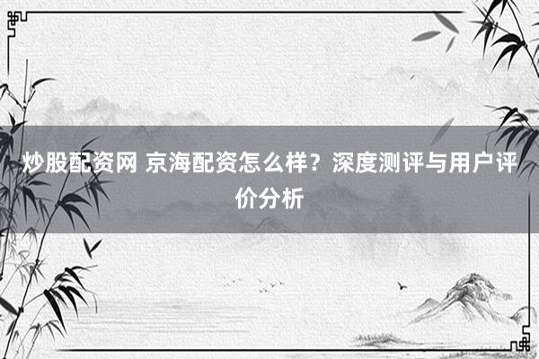 炒股配资网 京海配资怎么样？深度测评与用户评价分析