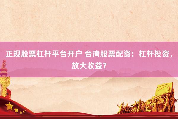正规股票杠杆平台开户 台湾股票配资：杠杆投资，放大收益？
