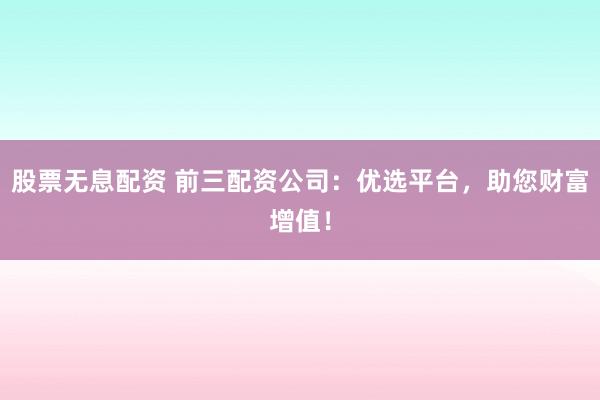 股票无息配资 前三配资公司：优选平台，助您财富增值！