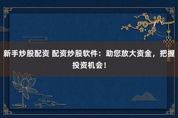 新手炒股配资 配资炒股软件：助您放大资金，把握投资机会！