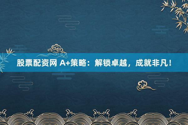 股票配资网 A+策略：解锁卓越，成就非凡！