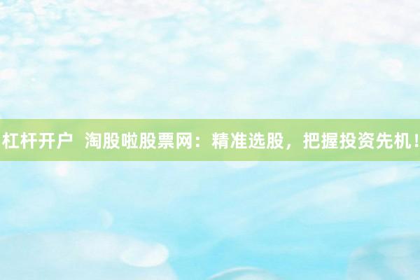 杠杆开户  淘股啦股票网：精准选股，把握投资先机！