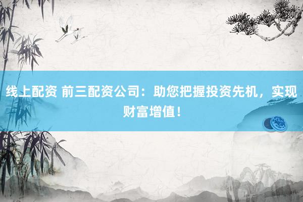 线上配资 前三配资公司:助您把握投资先机,实现财富增值!