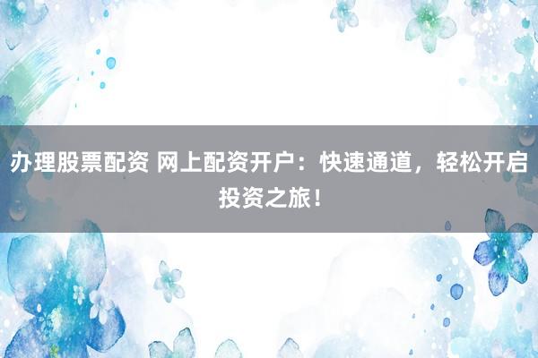 办理股票配资 网上配资开户:快速通道,轻松开启投资之旅!
