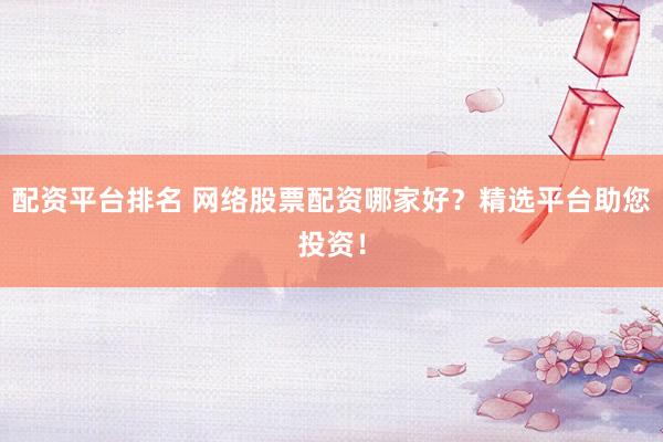 配资平台排名 网络股票配资哪家好?精选平台助您投资!