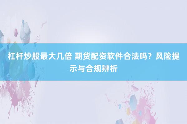 杠杆炒股最大几倍 期货配资软件合法吗?风险提示与合规辨析