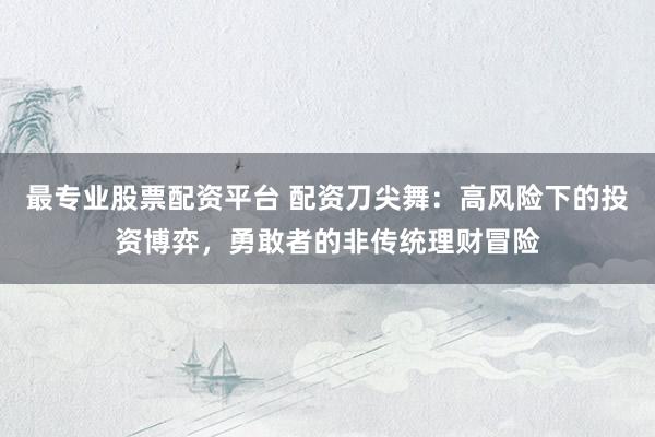 最专业股票配资平台 配资刀尖舞:高风险下的投资博弈,勇敢者的非传统理财冒险