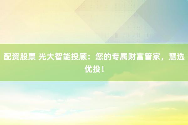 配资股票 光大智能投顾：您的专属财富管家，慧选优投！