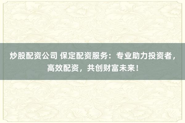 炒股配资公司 保定配资服务:专业助力投资者,高效配资,共创财富未来!