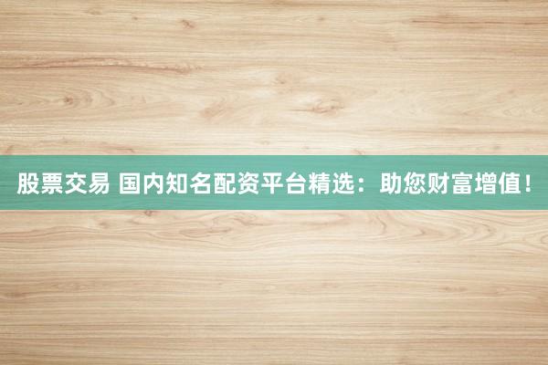 股票交易 国内知名配资平台精选:助您财富增值!