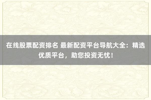 在线股票配资排名 最新配资平台导航大全：精选优质平台，助您投资无忧！