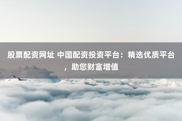 股票配资网址 中国配资投资平台:精选优质平台,助您财富增值
