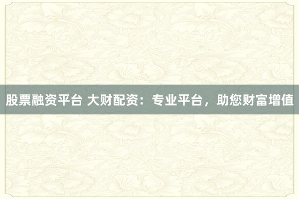 股票融资平台 大财配资:专业平台,助您财富增值