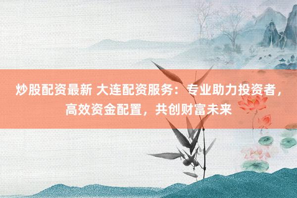炒股配资最新 大连配资服务:专业助力投资者,高效资金配置,共创财富未来