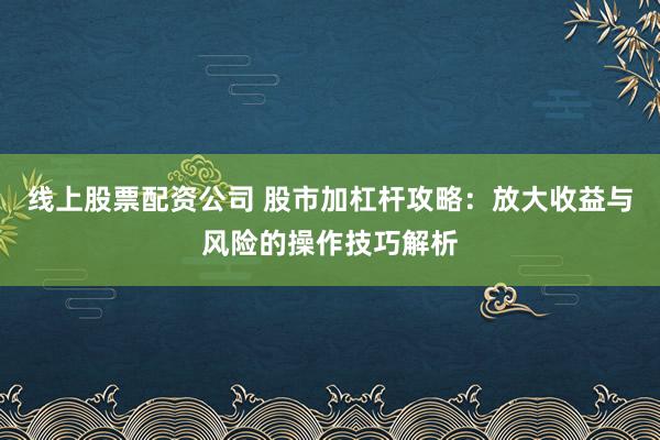 线上股票配资公司 股市加杠杆攻略:放大收益与风险的操作技巧解析