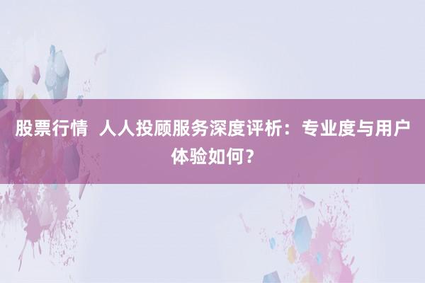 股票行情 人人投顾服务深度评析:专业度与用户体验如何?