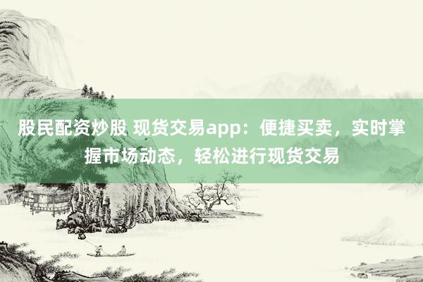 股民配资炒股 现货交易app:便捷买卖,实时掌握市场动态,轻松进行现货交易
