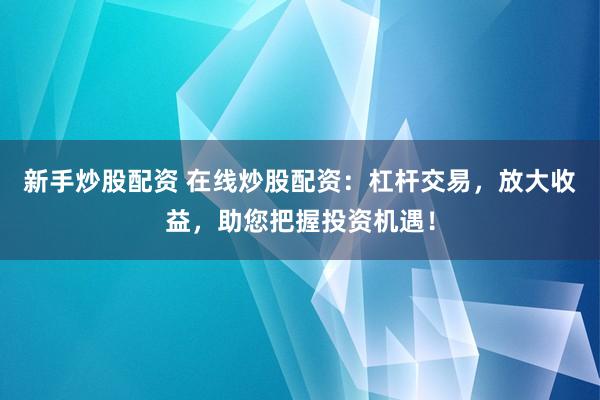 新手炒股配资 在线炒股配资：杠杆交易，放大收益，助您把握投资机遇！