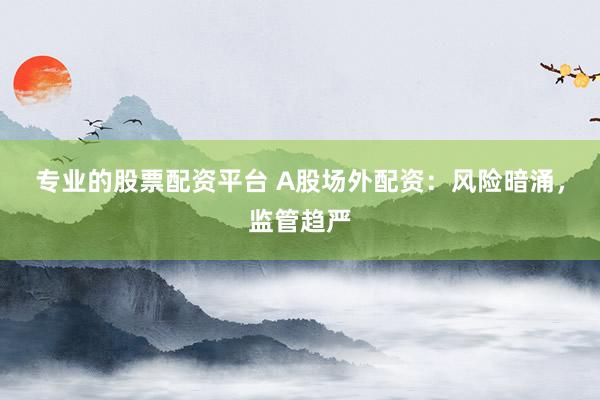 专业的股票配资平台 A股场外配资：风险暗涌，监管趋严