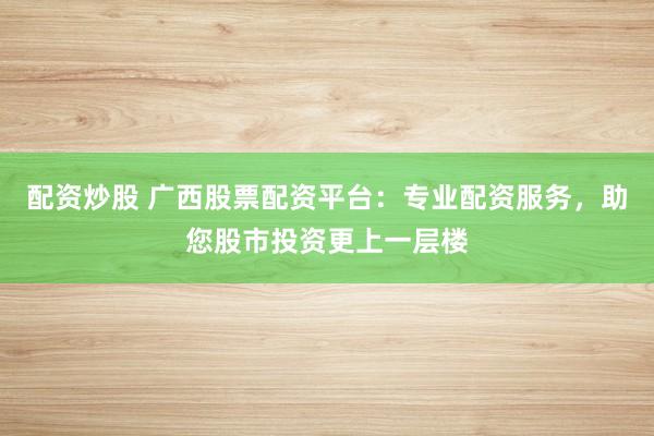 配资炒股 广西股票配资平台：专业配资服务，助您股市投资更上一层楼