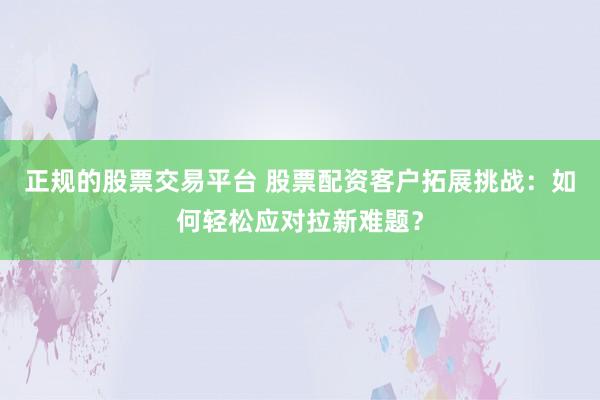 正规的股票交易平台 股票配资客户拓展挑战：如何轻松应对拉新难题？