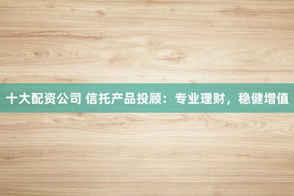 十大配资公司 信托产品投顾：专业理财，稳健增值