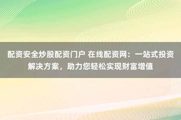 配资安全炒股配资门户 在线配资网：一站式投资解决方案，助力您轻松实现财富增值