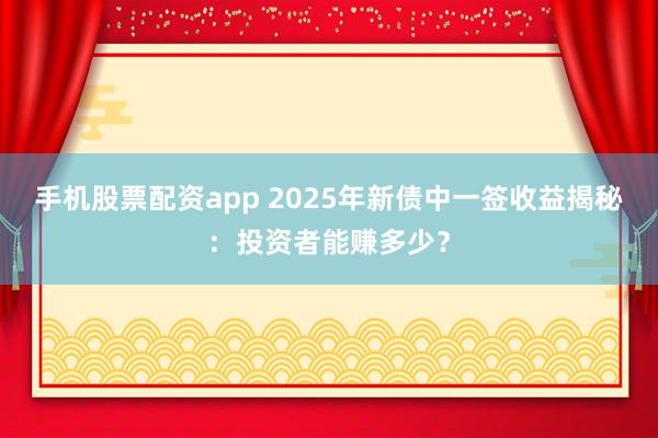 手机股票配资app 2025年新债中一签收益揭秘：投资者能赚多少？