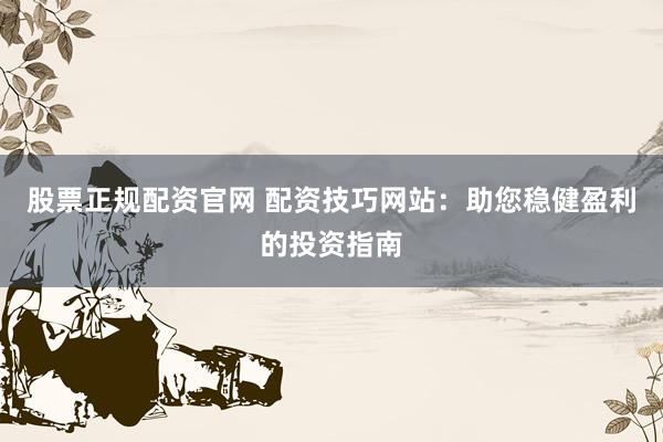 股票正规配资官网 配资技巧网站：助您稳健盈利的投资指南