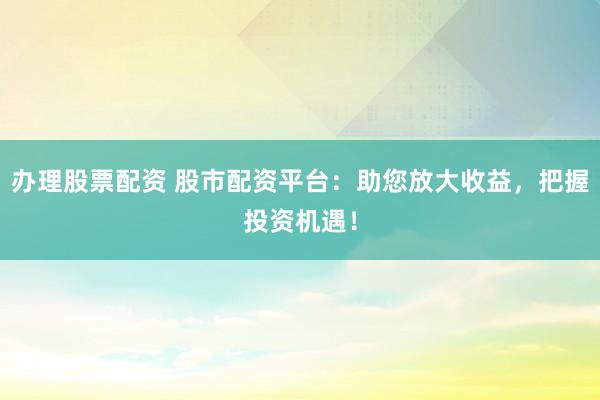 办理股票配资 股市配资平台：助您放大收益，把握投资机遇！