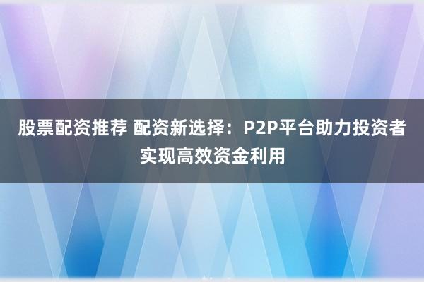 股票配资推荐 配资新选择:P2P平台助力投资者实现高效资金利用